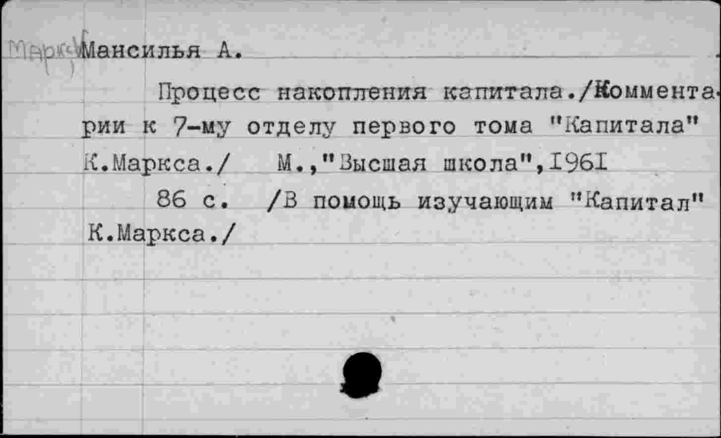 ﻿.■Мансилья А.
Процесс накопления капитала./Коммента рии к 7-му отделу/ первого тома ’’Капитала” К.Маркса./ М.,’’Высшая школа",1961
86 с. /В помощь изучающим "Капитал" К. Маркса./